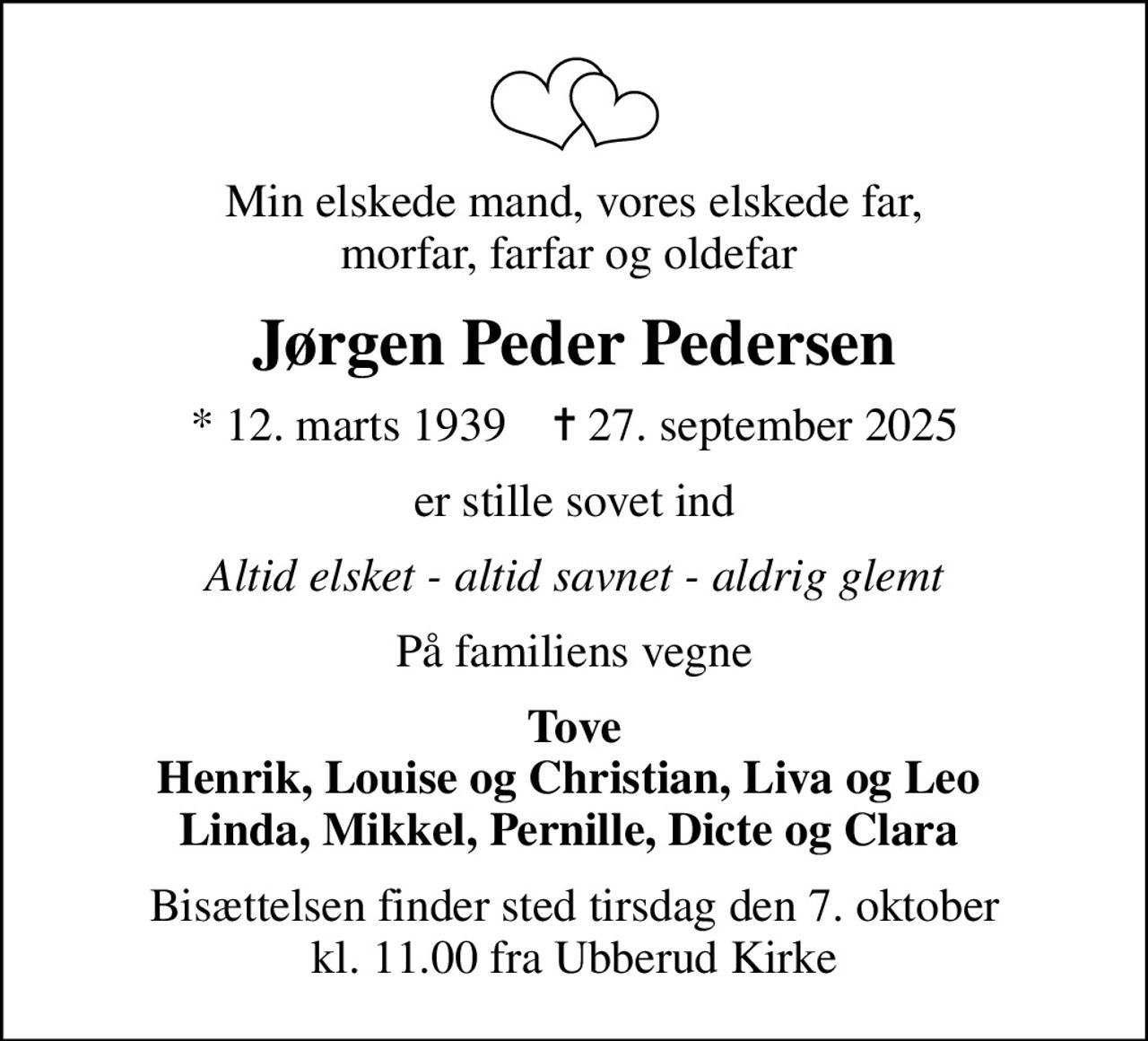 Min elskede mand, vores elskede far, morfar, farfar og oldefar 
Jørgen Peder Pedersen
* 12. marts 1939    ✝ 27. september 2025
er stille sovet ind
Altid elsket - altid savnet - aldrig glemt
På familiens vegne
Tove Henrik, Louise og Christian, Liva og Leo  Linda, Mikkel, Pernille, Dicte og Clara 
Bisættelsen finder sted tirsdag den 7. oktober kl. 11.00 fra Ubberud Kirke