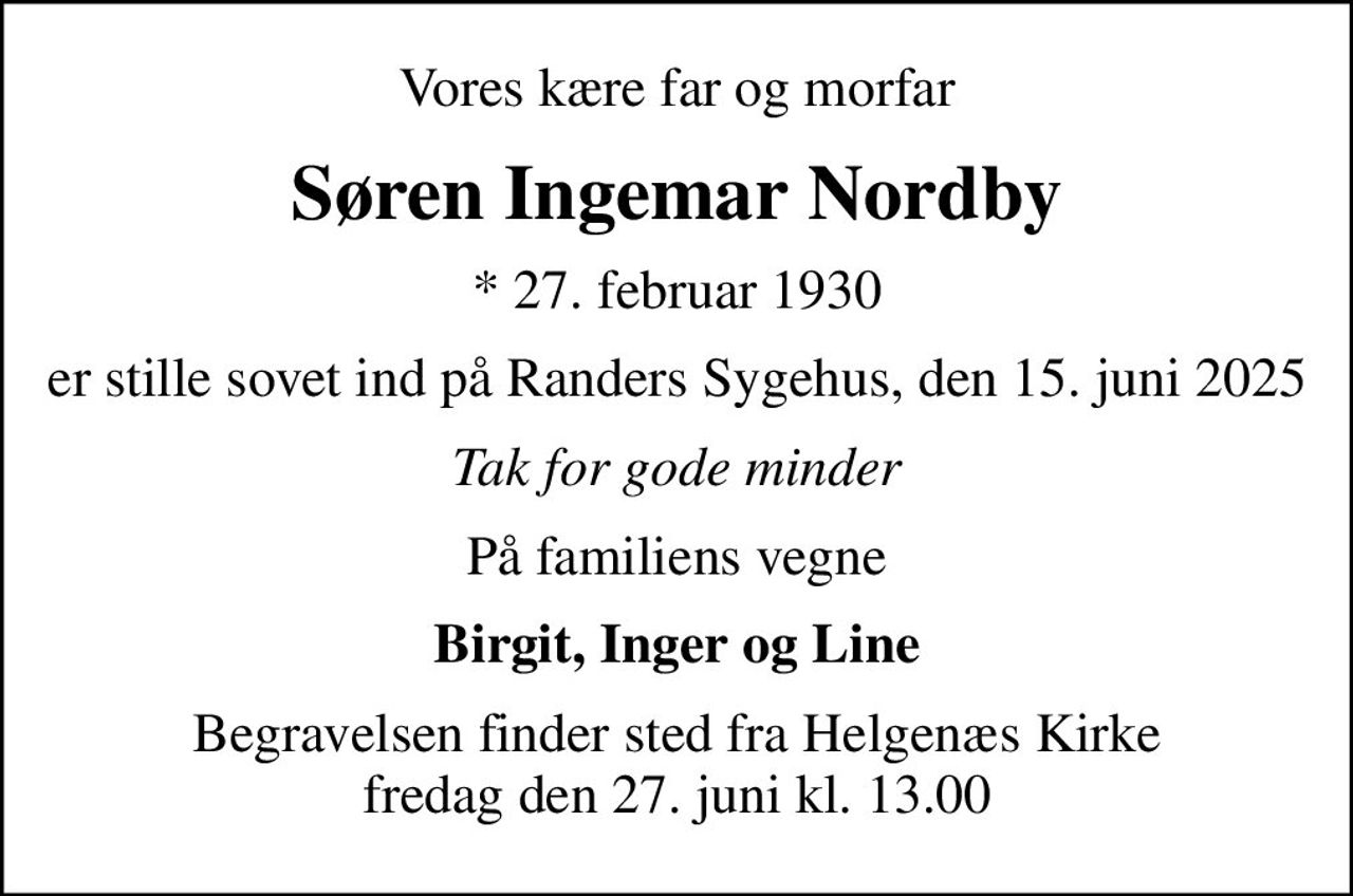 Vores kære far og morfar
Søren Ingemar Nordby
* 27. februar 1930
er stille sovet ind på Randers Sygehus, den 15. juni 2025
Tak for gode minder
På familiens vegne
Birgit, Inger og Line
Begravelsen finder sted fra Helgenæs Kirke  fredag den 27. juni kl. 13.00