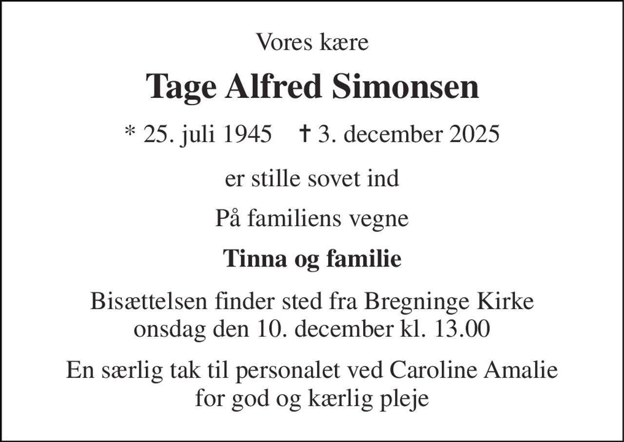 Vores kære 
Tage Alfred Simonsen 
* 25. juli 1945    ✝ 3. december 2025 
er stille sovet ind 
På familiens vegne 
Tinna og familie 
Bisættelsen finder sted fra Bregninge Kirke onsdag den 10. december kl. 13.00 
En særlig tak til personalet ved Caroline Amalie for god og kærlig pleje
