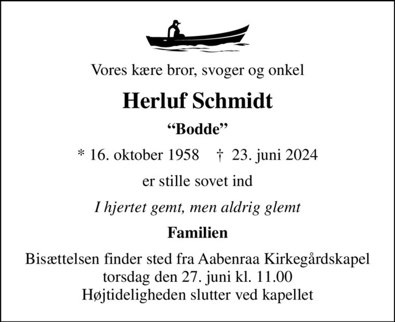 Vores kære bror, svoger og onkel
Herluf Schmidt
Bodde
* 16. oktober 1958    ✝ 23. juni 2024
er stille sovet ind
I hjertet gemt, men aldrig glemt
Familien
Bisættelsen finder sted fra Aabenraa Kirkegårdskapel  torsdag den 27. juni kl. 11.00  Højtideligheden slutter ved kapellet