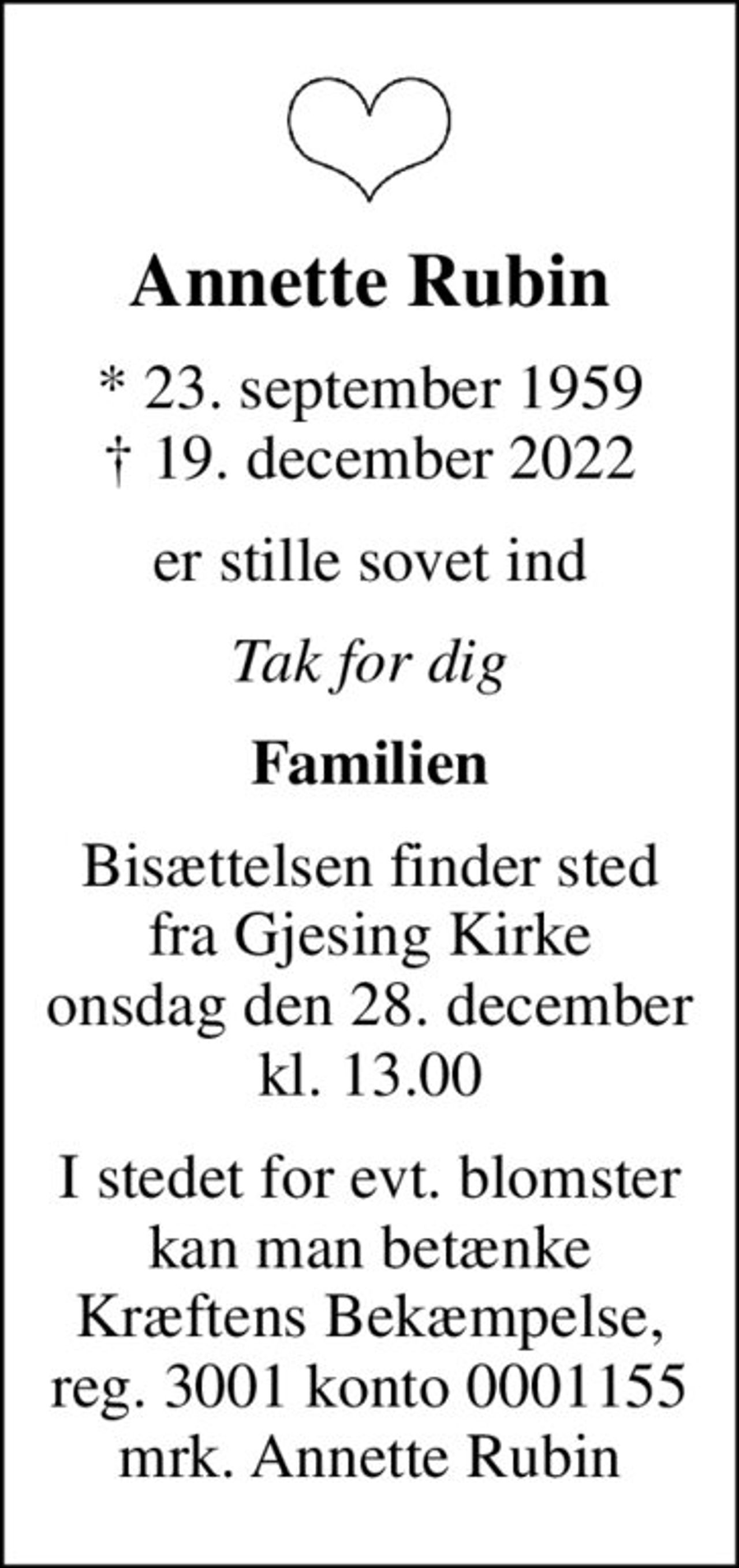 Annette Rubin
* 23. september 1959
						✝ 19. december 2022
er stille sovet ind
Tak for dig
Familien
Bisættelsen finder sted fra Gjesing Kirke onsdag den 28. december kl. 13.00
I stedet for evt. blomster kan man betænke
					Kræftens Bekæmpelse reg.3001konto0001155mrk. Annette
					Rubin