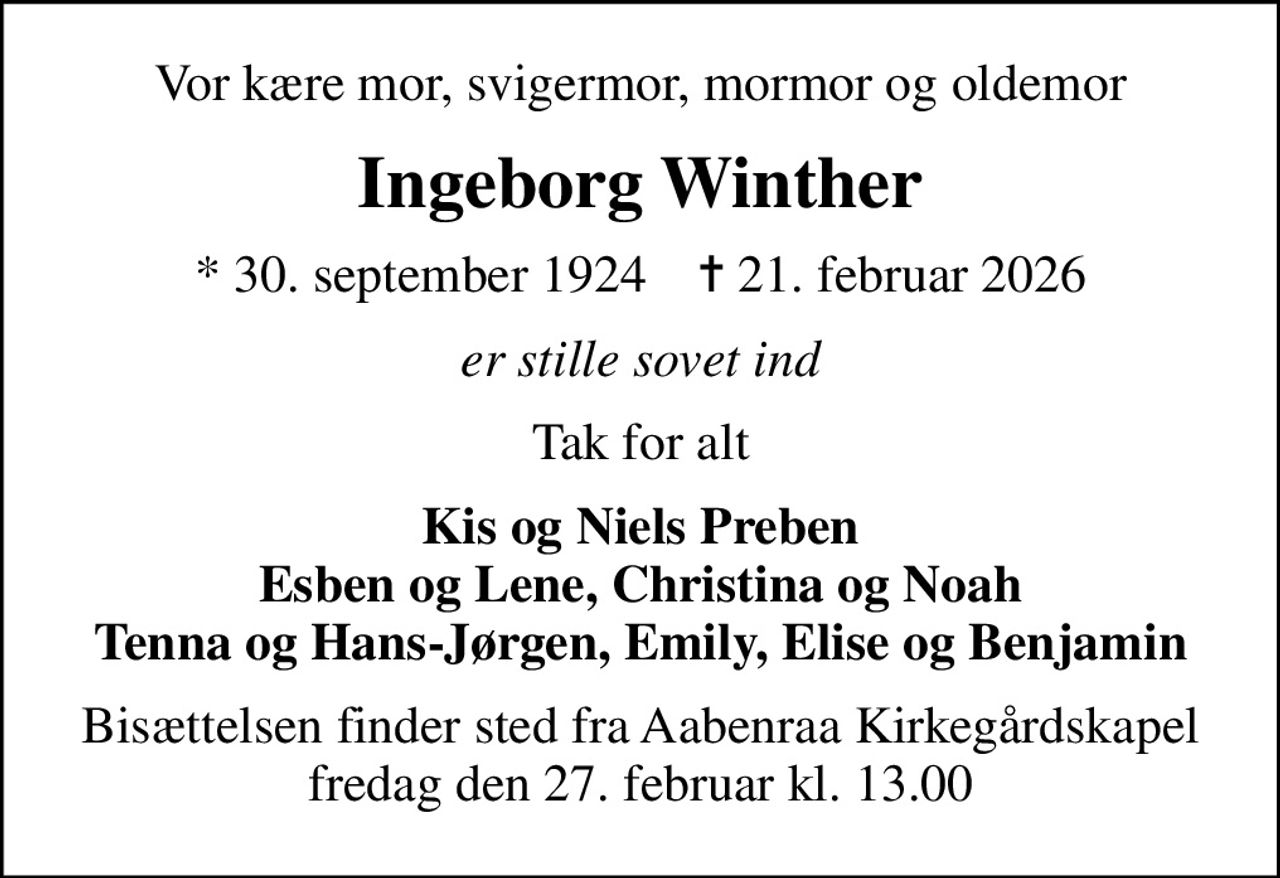 Vor kære mor, svigermor, mormor og oldemor
Ingeborg Winther
* 30. september 1924    ✝ 21. februar 2026
er stille sovet ind
Tak for alt
Kis og Niels Preben Esben og Lene, Christina og Noah Tenna og Hans-Jørgen, Emily, Elise og Benjamin
Bisættelsen finder sted fra Aabenraa Kirkegårdskapel  fredag den 27. februar kl. 13.00