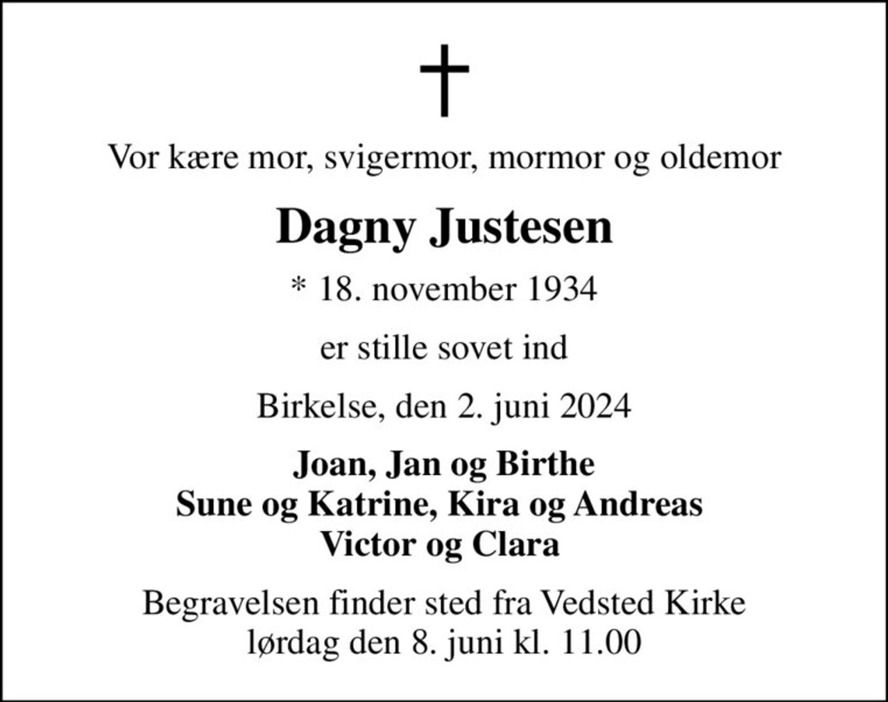 Vor kære mor, svigermor, mormor og oldemor
Dagny Justesen
* 18. november 1934
er stille sovet ind
Birkelse, den 2. juni 2024
Joan, Jan og Birthe Sune og Katrine, Kira og Andreas  Victor og Clara 
Begravelsen finder sted fra Vedsted Kirke  lørdag den 8. juni kl. 11.00