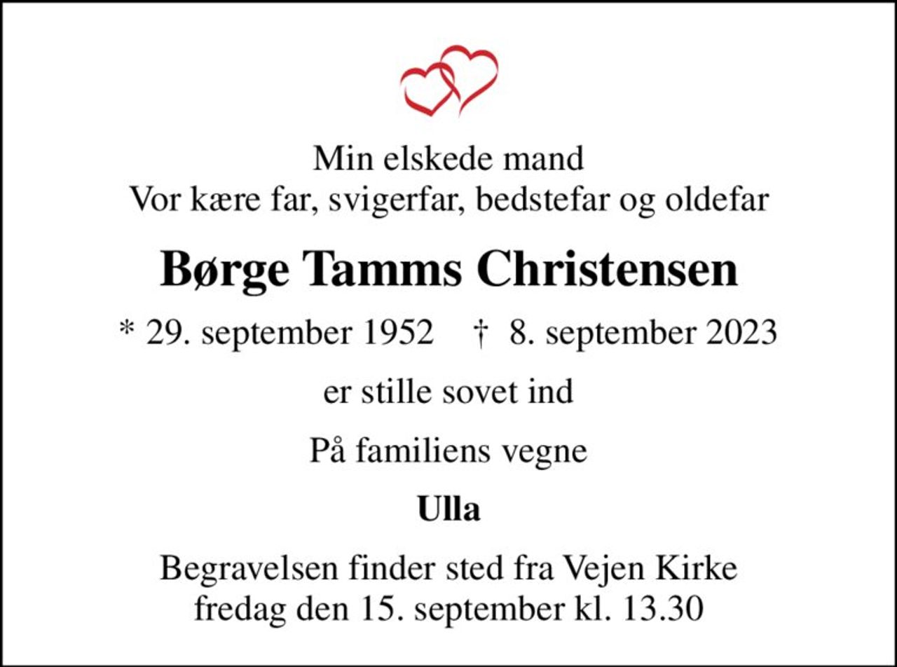Min elskede mand Vor kære far, svigerfar, bedstefar og oldefar
Børge Tamms Christensen
* 29. september 1952    ✝ 8. september 2023
er stille sovet ind
På familiens vegne
Ulla
Begravelsen finder sted fra Vejen Kirke  fredag den 15. september kl. 13.30