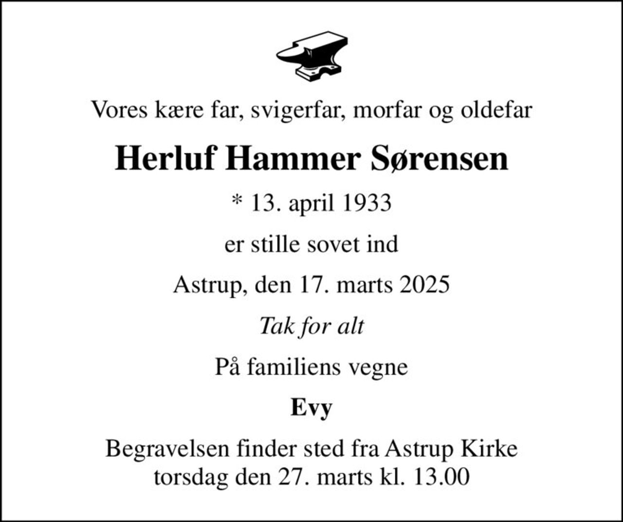 Vores kære far, svigerfar, morfar og oldefar
Herluf Hammer Sørensen
* 13. april 1933
er stille sovet ind
Astrup, den 17. marts 2025
Tak for alt
På familiens vegne
Evy
Begravelsen finder sted fra Astrup Kirke  torsdag den 27. marts kl. 13.00