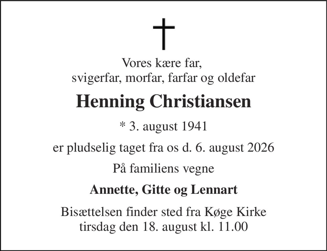Vores kære far,  svigerfar, morfar, farfar og oldefar 
Henning Christiansen 
* 3. august 1941 
er pludselig taget fra os d. 6. august 2026 
På familiens vegne 
Annette, Gitte og Lennart 
Bisættelsen finder sted fra Køge Kirke tirsdag den 18. august kl. 11.00