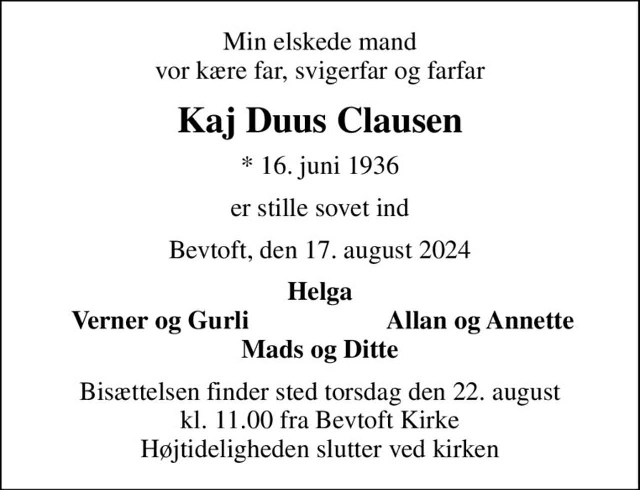 Min elskede mand vor kære far, svigerfar og farfar
Kaj Duus Clausen
* 16. juni 1936
er stille sovet ind
Bevtoft, den 17. august 2024
Helga
Verner og Gurli
Allan og Annette
Bisættelsen finder sted torsdag den 22. august kl. 11.00 fra Bevtoft Kirke Højtideligheden slutter ved kirken