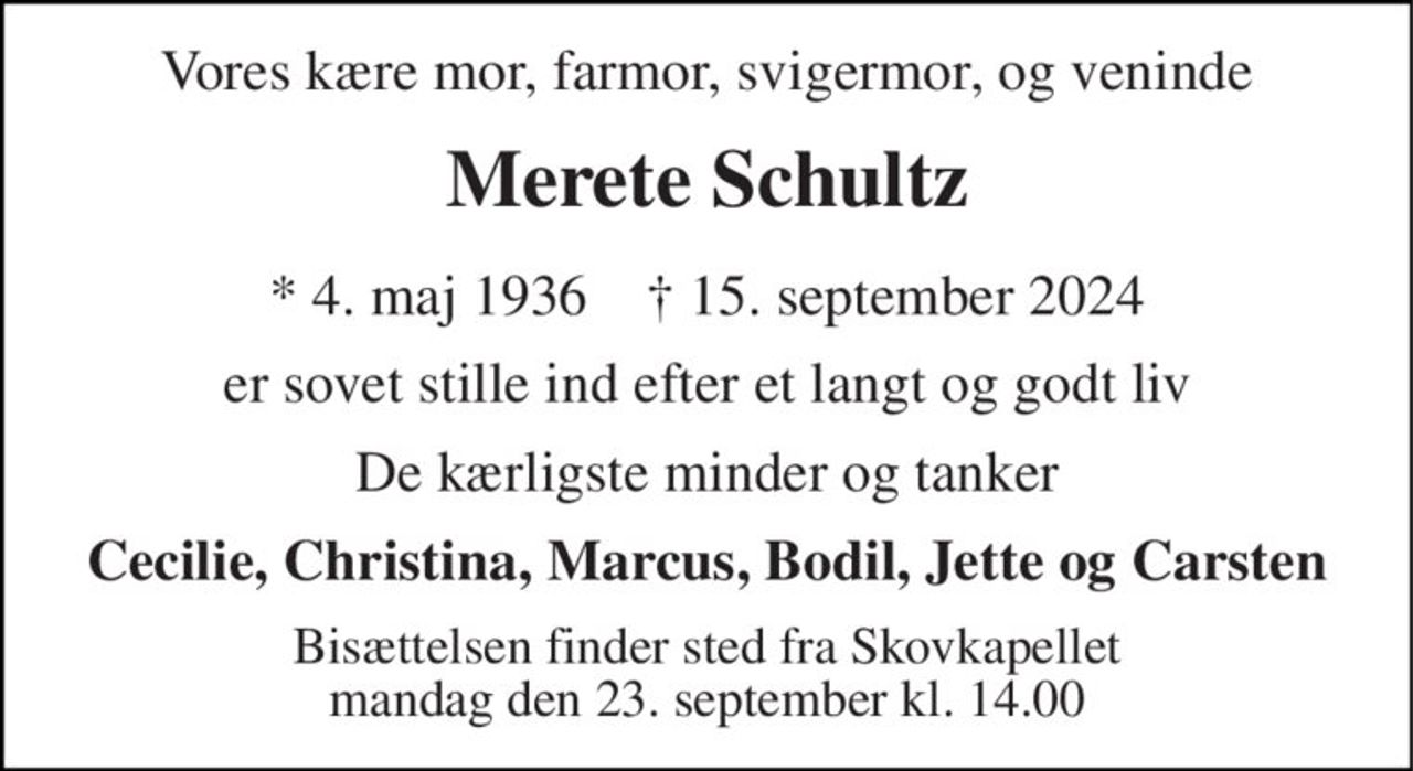 Vores kære mor, farmor, svigermor, og veninde 
Merete Schultz 
*​ 4. maj 1936​    †​ 15. september 2024 
er sovet stille ind efter et langt og godt liv 
De kærligste minder og tanker 
Cecilie, Christina, Marcus, Bodil, Jette og Carsten 
Bisættelsen​ finder sted fra Skovkapellet​ mandag den 23. september​ kl. 14.00