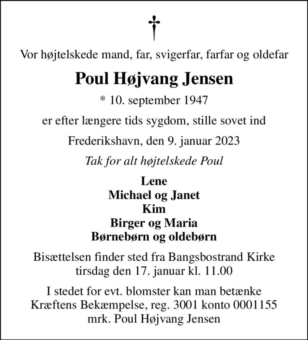 Vor højtelskede mand, far, svigerfar, farfar og oldefar
Poul Højvang Jensen
* 10. september 1947
er efter længere tids sygdom, stille sovet ind
Frederikshavn, den 9. januar 2023
Tak for alt højtelskede Poul
Lene Michael og Janet Kim Birger og Maria Børnebørn og oldebørn
Bisættelsen finder sted fra Bangsbostrand Kirke  tirsdag den 17. januar kl. 11.00 
I stedet for evt. blomster kan man betænke
					Kræftens Bekæmpelse reg.3001konto0001155mrk. Poul
					Højvang Jensen