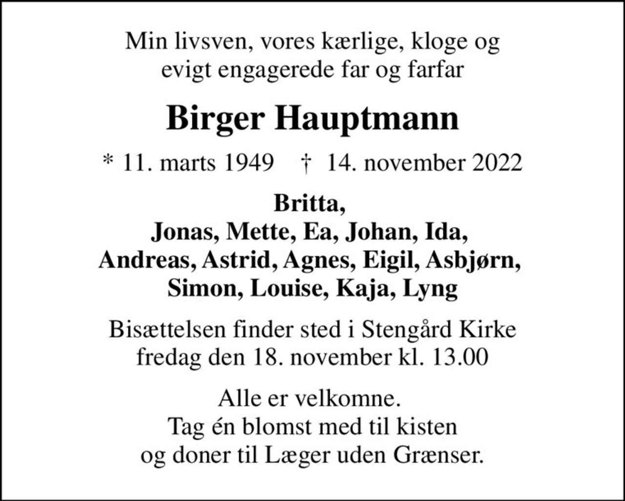 Min livsven, vores kærlige, kloge og evigt engagerede far og farfar
Birger Hauptmann
* 11. marts 1949    ✝ 14. november 2022
Britta,  Jonas, Mette, Ea, Johan, Ida,  Andreas, Astrid, Agnes, Eigil, Asbjørn,  Simon, Louise, Kaja, Lyng
Bisættelsen finder sted i Stengård Kirke  fredag den 18. november kl. 13.00 
Alle er velkomne.  Tag én blomst med til kisten og doner til Læger uden Grænser.
I stedet for evt. blomster kan man betænke
					Læger uden Grænser reg.4190kontonr.10136024mrk. Birger
					Hauptmann