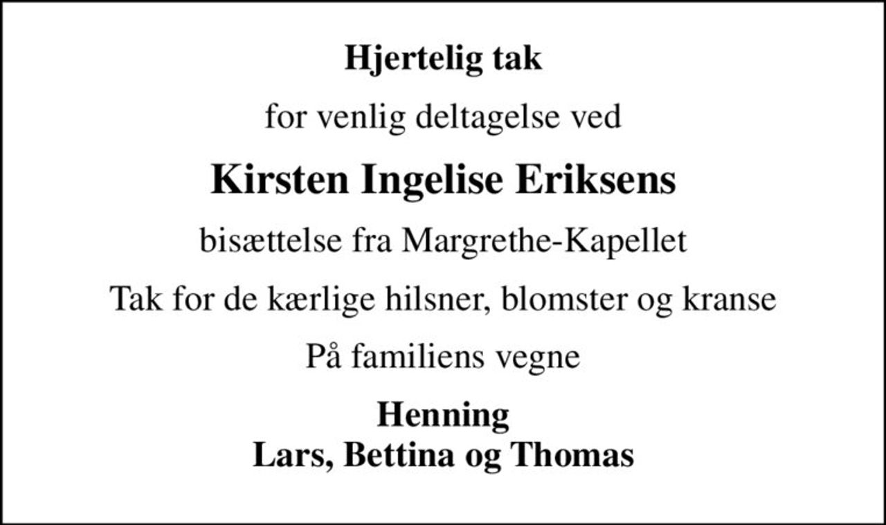 Hjertelig tak
for venlig deltagelse ved
Kirsten Ingelise Eriksens
bisættelse fra Margrethe-Kapellet
Tak for de kærlige hilsner, blomster og kranse
På familiens vegne
Henning Lars, Bettina og Thomas