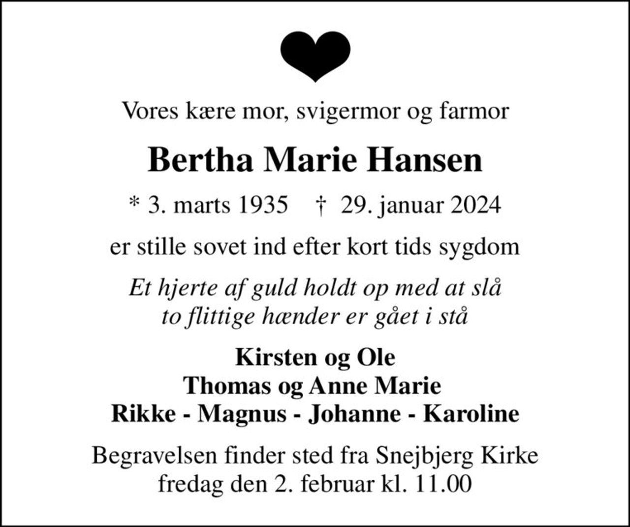 Vores kære mor, svigermor og farmor
Bertha Marie Hansen
* 3. marts 1935    ✝ 29. januar 2024
er stille sovet ind efter kort tids sygdom
Et hjerte af guld holdt op med at slå to flittige hænder er gået i stå
Kirsten og Ole Thomas og Anne Marie  Rikke - Magnus - Johanne - Karoline
Begravelsen finder sted fra Snejbjerg Kirke  fredag den 2. februar kl. 11.00
