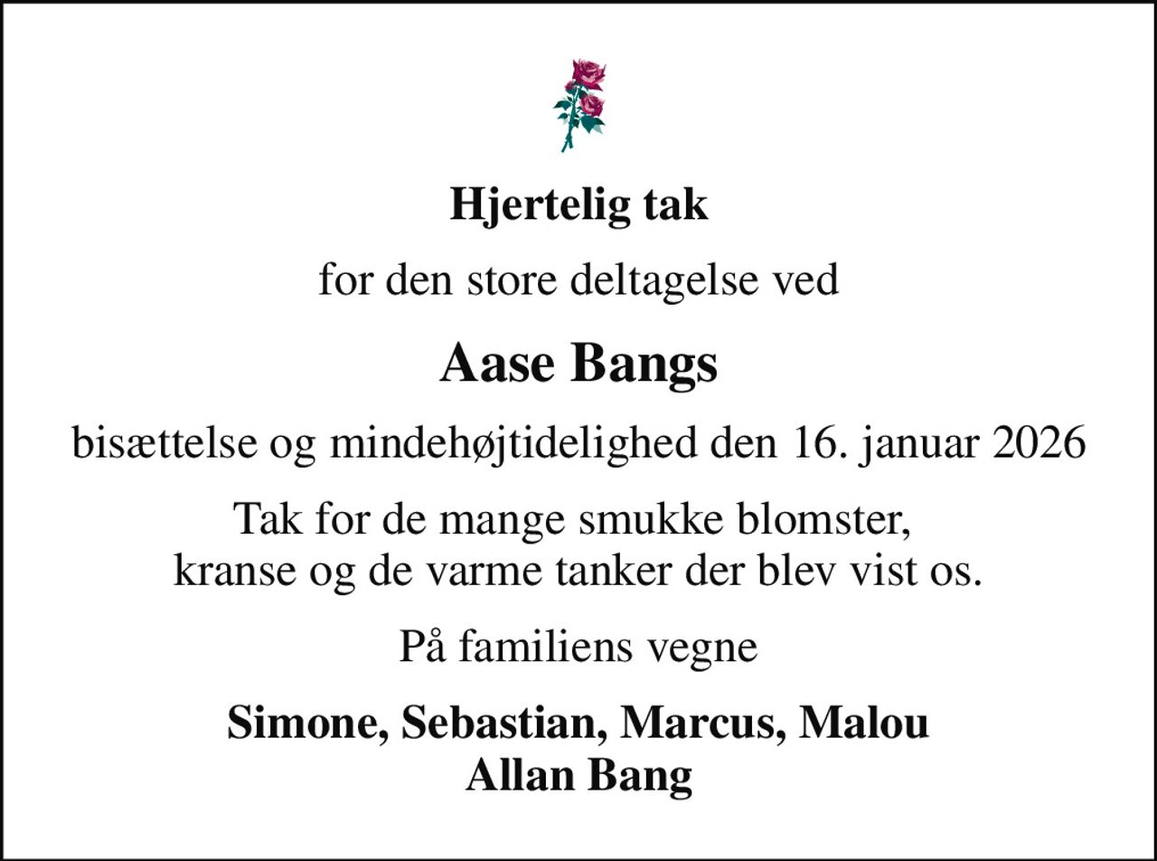 Hjertelig tak
for den store deltagelse ved
Aase Bangs
bisættelse og mindehøjtidelighed den 16. januar 2026
Tak for de mange smukke blomster,  kranse og de varme tanker der blev vist os.
På familiens vegne
Simone, Sebastian, Marcus, Malou Allan Bang