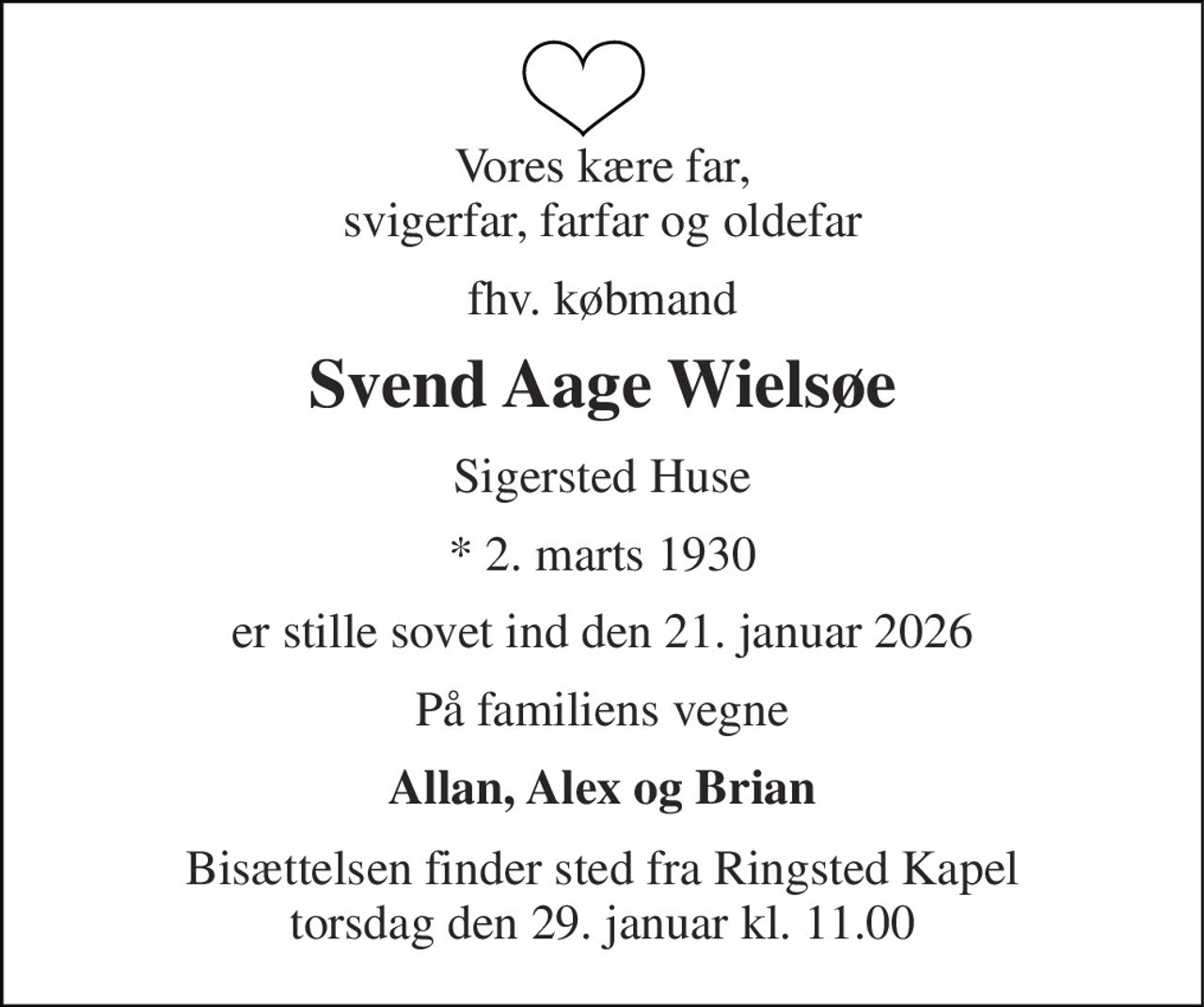 Vores kære far, svigerfar, farfar og oldefar 
fhv. købmand 
Svend Aage Wielsøe 
Sigersted Huse 
*​ 2. marts 1930 
er stille sovet ind den 21. januar 2026 
På familiens vegne 
Allan, Alex og Brian 
Bisættelsen​ finder sted fra Ringsted Kapel​ torsdag den 29. januar​ kl. 11.00