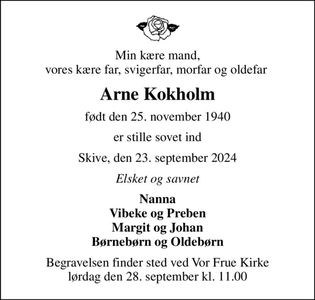 Min kære mand, vores kære far, svigerfar, morfar og oldefar 
Arne Kokholm
født den 25. november 1940
er stille sovet ind
Skive, den 23. september 2024
Elsket og savnet
Nanna Vibeke og Preben Margit og Johan Børnebørn og Oldebørn
Begravelsen finder sted ved Vor Frue Kirke  lørdag den 28. september kl. 11.00