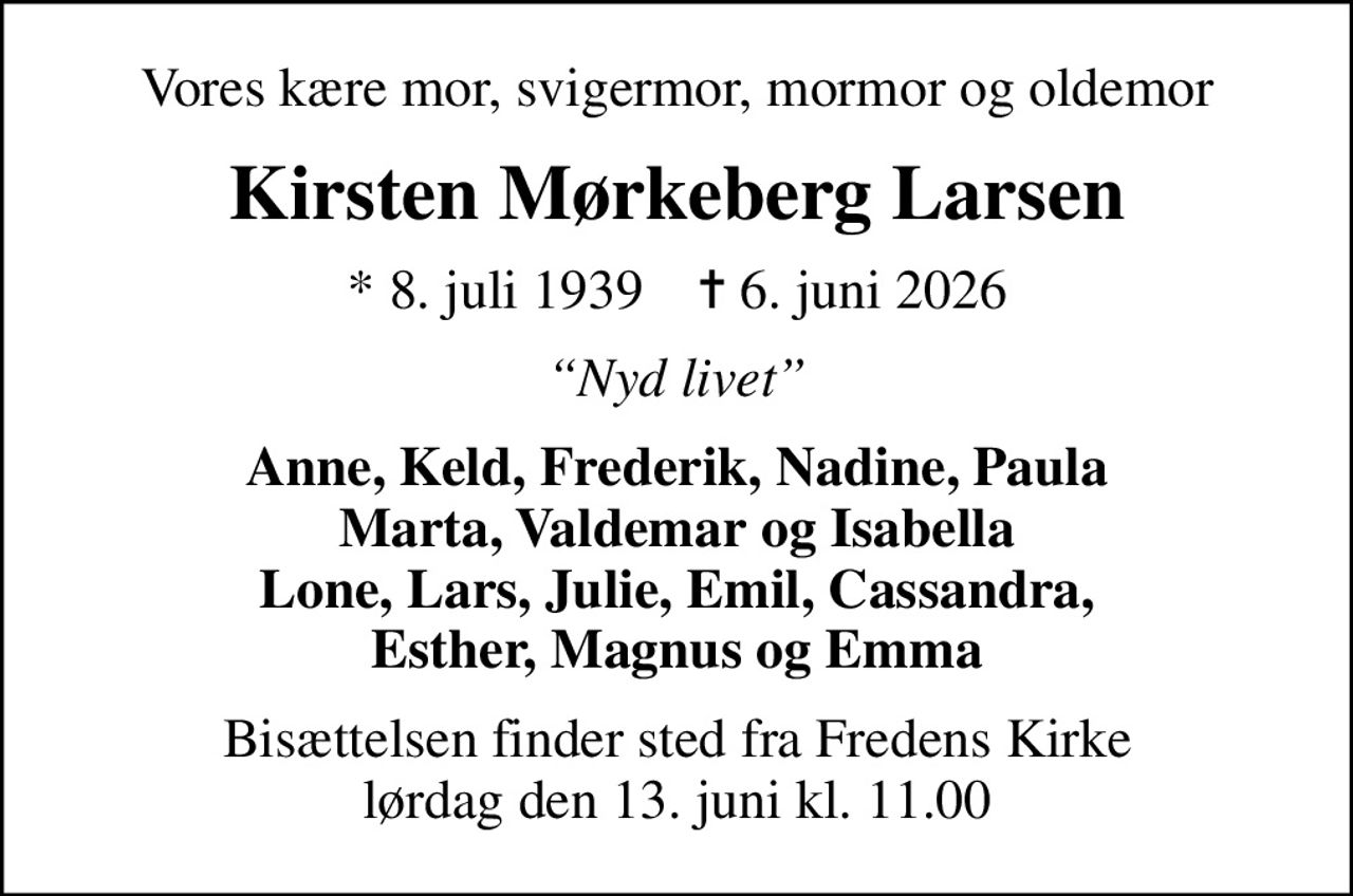 Vores kære mor, svigermor, mormor og oldemor
Kirsten Mørkeberg Larsen
* 8. juli 1939    ✝ 6. juni 2026
Nyd livet
Anne, Keld, Frederik, Nadine, Paula Marta, Valdemar og Isabella Lone, Lars, Julie, Emil, Cassandra, Esther, Magnus og Emma
Bisættelsen finder sted fra Fredens Kirke  lørdag den 13. juni kl. 11.00