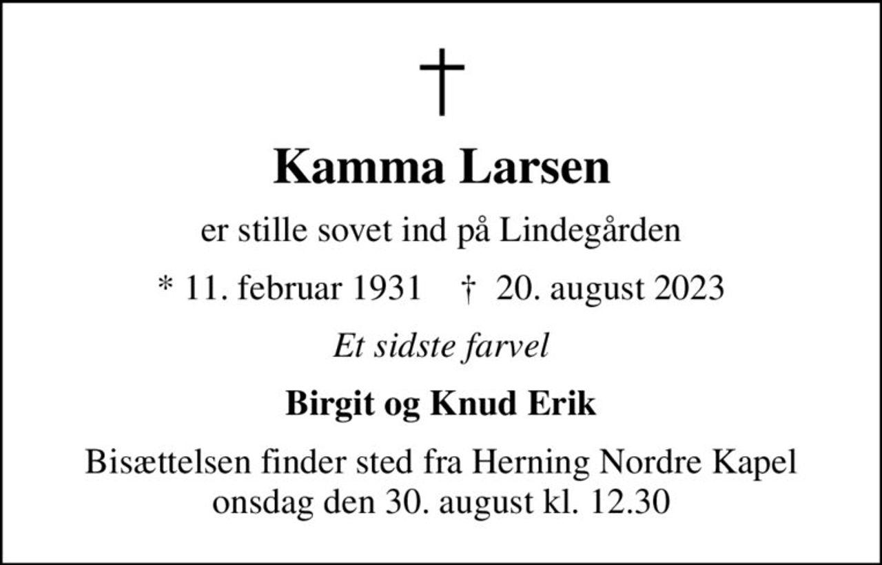 Kamma Larsen
er stille sovet ind på Lindegården
* 11. februar 1931    ✝ 20. august 2023
Et sidste farvel
Birgit og Knud Erik
Bisættelsen finder sted fra Herning Nordre Kapel  onsdag den 30. august kl. 12.30