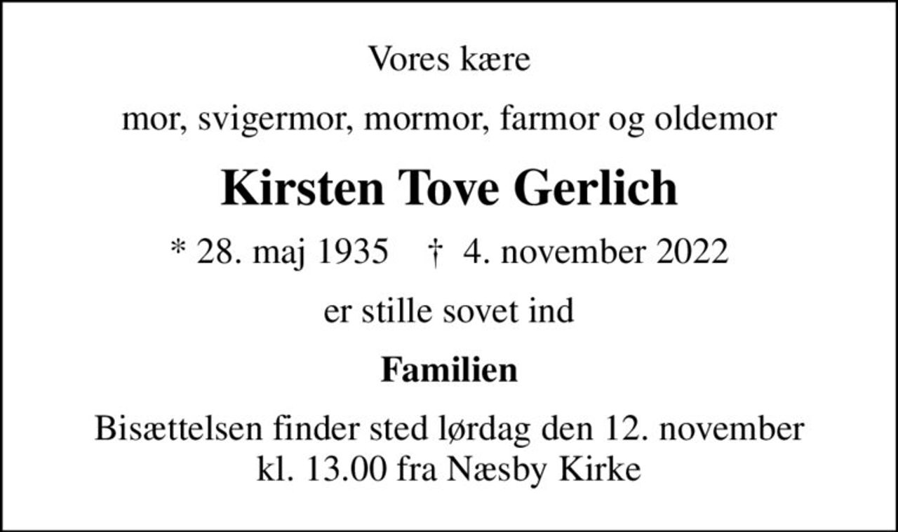 Vores kære
mor, svigermor, mormor, farmor og oldemor
Kirsten Tove Gerlich
* 28. maj 1935    ✝ 4. november 2022
er stille sovet ind
Familien
Bisættelsen finder sted lørdag den 12. november kl. 13.00 fra Næsby Kirke