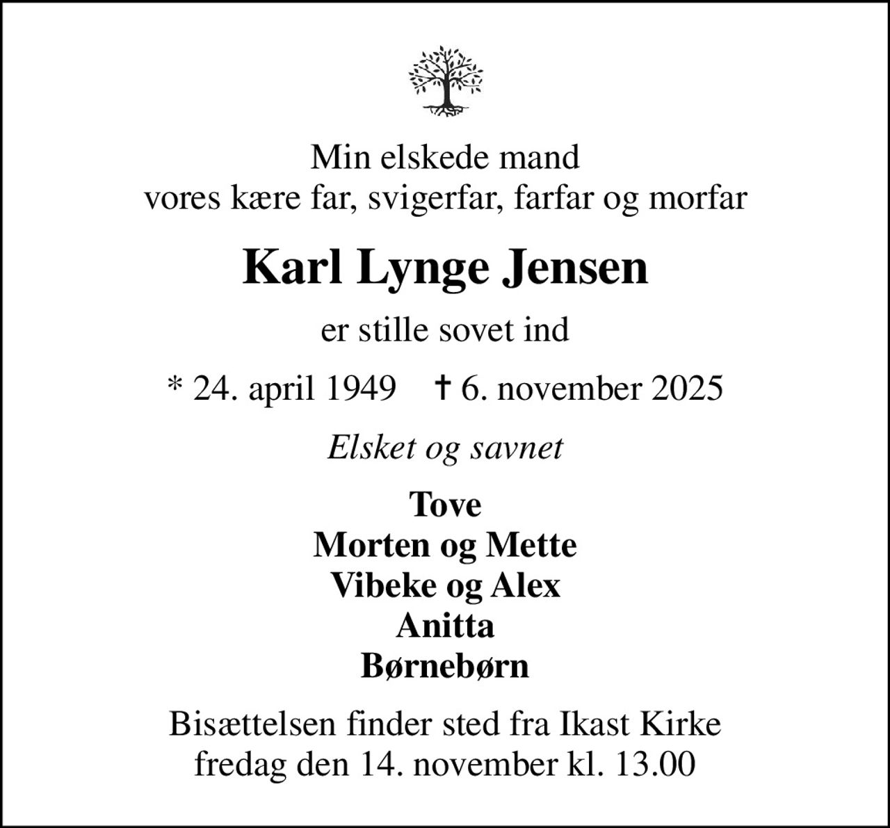 Min elskede mand vores kære far, svigerfar, farfar og morfar
Karl Lynge Jensen
er stille sovet ind
* 24. april 1949    ✝ 6. november 2025
Elsket og savnet
Tove Morten og Mette Vibeke og Alex Anitta Børnebørn
Bisættelsen finder sted fra Ikast Kirke  fredag den 14. november kl. 13.00