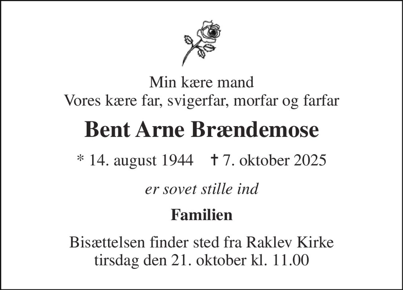 Min kære mand Vores kære far, svigerfar, morfar og farfar 
Bent Arne Brændemose 
*​ 14. august 1944​    ✝​ 7. oktober 2025 
er sovet stille ind 
Familien 
Bisættelsen​ finder sted fra Raklev Kirke​ tirsdag den 21. oktober​ kl. 11.00