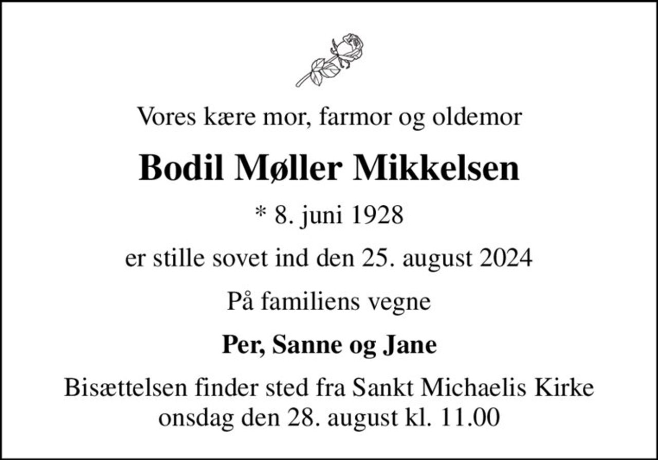 Vores kære mor, farmor og oldemor
Bodil Møller Mikkelsen
* 8. juni 1928
er stille sovet ind den 25. august 2024
På familiens vegne
Per, Sanne og Jane
Bisættelsen finder sted fra Sankt Michaelis Kirke  onsdag den 28. august kl. 11.00