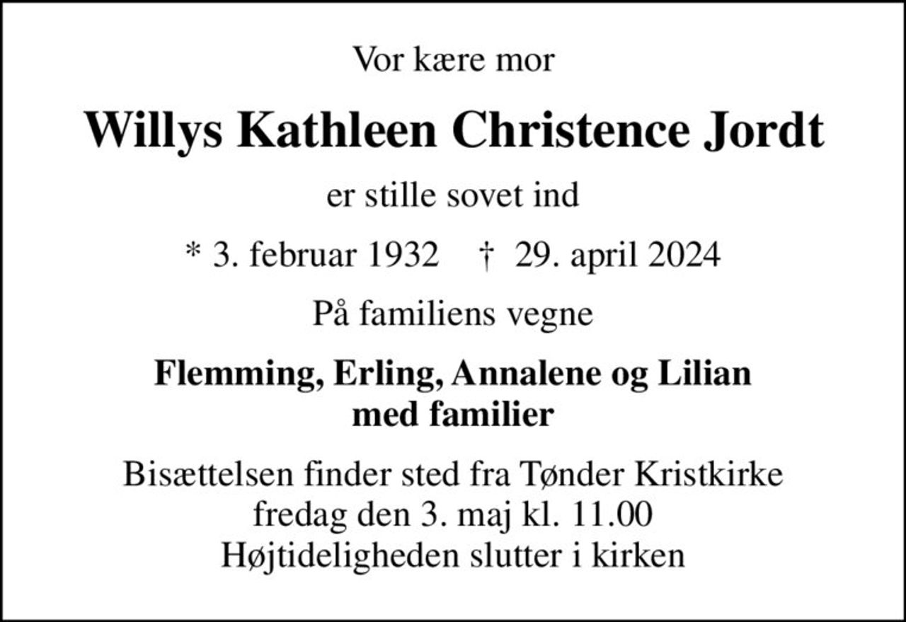 Vor kære mor
Willys Kathleen Christence Jordt
er stille sovet ind
* 3. februar 1932    ✝ 29. april 2024
På familiens vegne
Flemming, Erling, Annalene og Lilian med familier
Bisættelsen finder sted fra Tønder Kristkirke  fredag den 3. maj kl. 11.00  Højtideligheden slutter i kirken