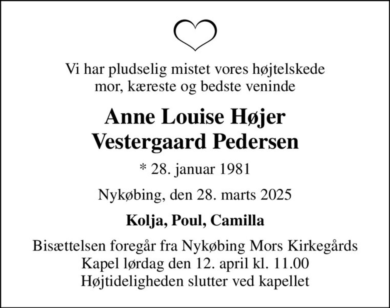 Vi har pludselig mistet vores højtelskede mor, kæreste og bedste veninde
Anne Louise Højer Vestergaard Pedersen
* 28. januar 1981
Nykøbing, den 28. marts 2025
Kolja, Poul, Camilla
Bisættelsen foregår fra Nykøbing Mors Kirkegårds Kapel  lørdag den 12. april kl. 11.00  Højtideligheden slutter ved kapellet
