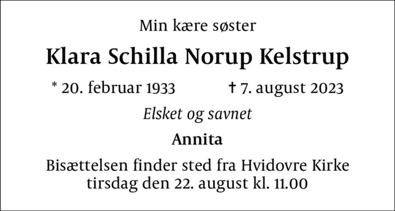 Min kære søster
Klara Schilla Norup Kelstrup
* 20. februar 1933    ✝ 7. august 2023
Elsket og savnet
Annita
Bisættelsen finder sted fra Hvidovre Kirke  tirsdag den 22. august kl. 11.00