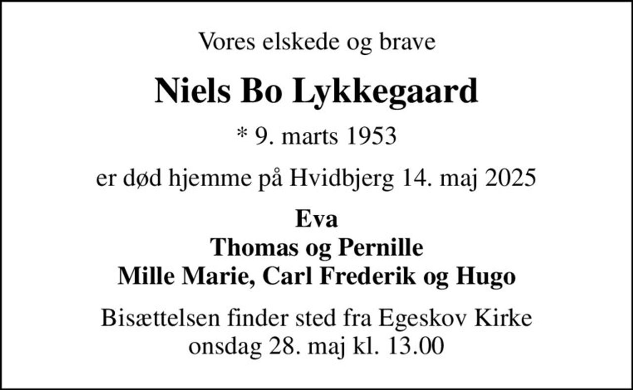 Vores elskede og brave
Niels Bo Lykkegaard
* 9. marts 1953
er død hjemme på Hvidbjerg 14. maj 2025
Eva Thomas og Pernille Mille Marie, Carl Frederik og Hugo
Bisættelsen finder sted fra Egeskov Kirke onsdag 28. maj kl. 13.00
