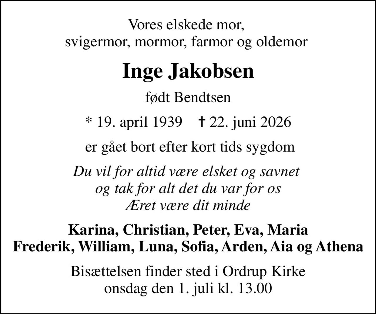 Vores elskede mor,  svigermor, mormor, farmor og oldemor 
Inge Jakobsen
født Bendtsen
* 19. april 1939    ✝ 22. juni 2026
 er gået bort efter kort tids sygdom
Du vil for altid være elsket og savnet  og tak for alt det du var for os Æret være dit minde
Karina, Christian, Peter, Eva, Maria Frederik, William, Luna, Sofia, Arden, Aia og Athena
Bisættelsen finder sted i Ordrup Kirke  onsdag den 1. juli kl. 13.00