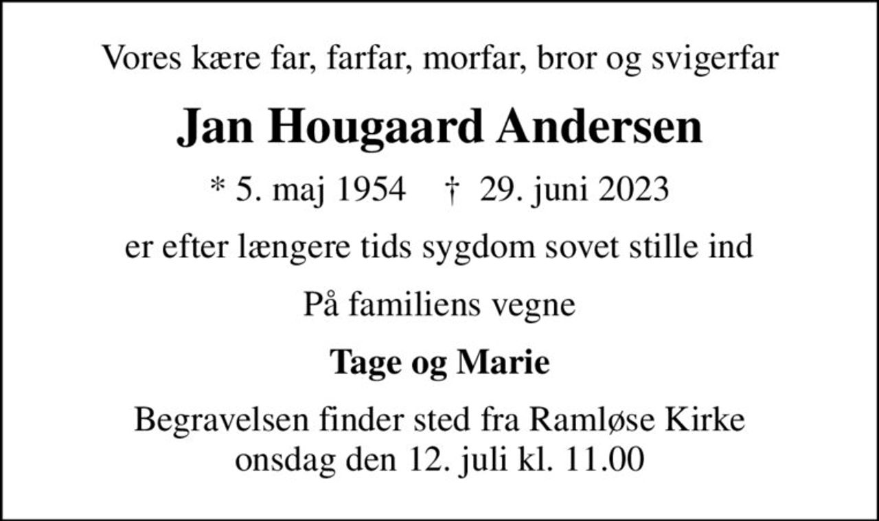 Vores kære far, farfar, morfar, bror og svigerfar
Jan Hougaard Andersen
* 5. maj 1954    ✝ 29. juni 2023
er efter længere tids sygdom sovet stille ind
På familiens vegne
Tage og Marie
Begravelsen finder sted fra Ramløse Kirke  onsdag den 12. juli kl. 11.00