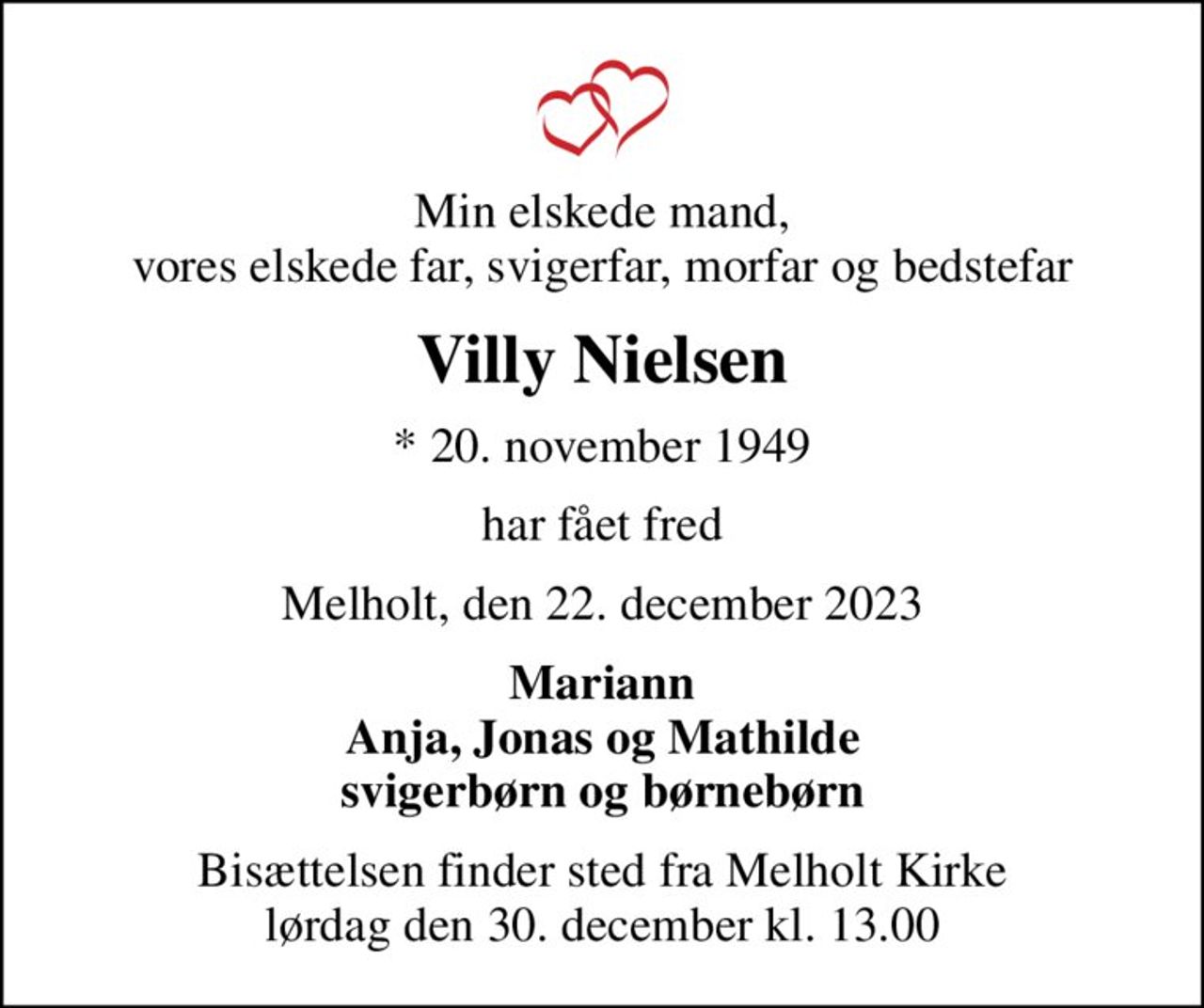 Min elskede mand, vores elskede far, svigerfar, morfar og bedstefar
Villy Nielsen
* 20. november 1949
har fået fred
Melholt, den 22. december 2023
Mariann Anja, Jonas og Mathilde svigerbørn og børnebørn
Bisættelsen finder sted fra Melholt Kirke  lørdag den 30. december kl. 13.00