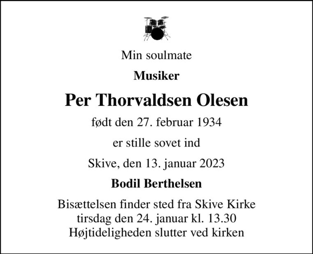 Min soulmate
Musiker
Per Thorvaldsen Olesen
født den 27. februar 1934
er stille sovet ind
Skive, den 13. januar 2023
Bodil Berthelsen
Bisættelsen finder sted fra Skive Kirke  tirsdag den 24. januar kl. 13.30  Højtideligheden slutter ved kirken