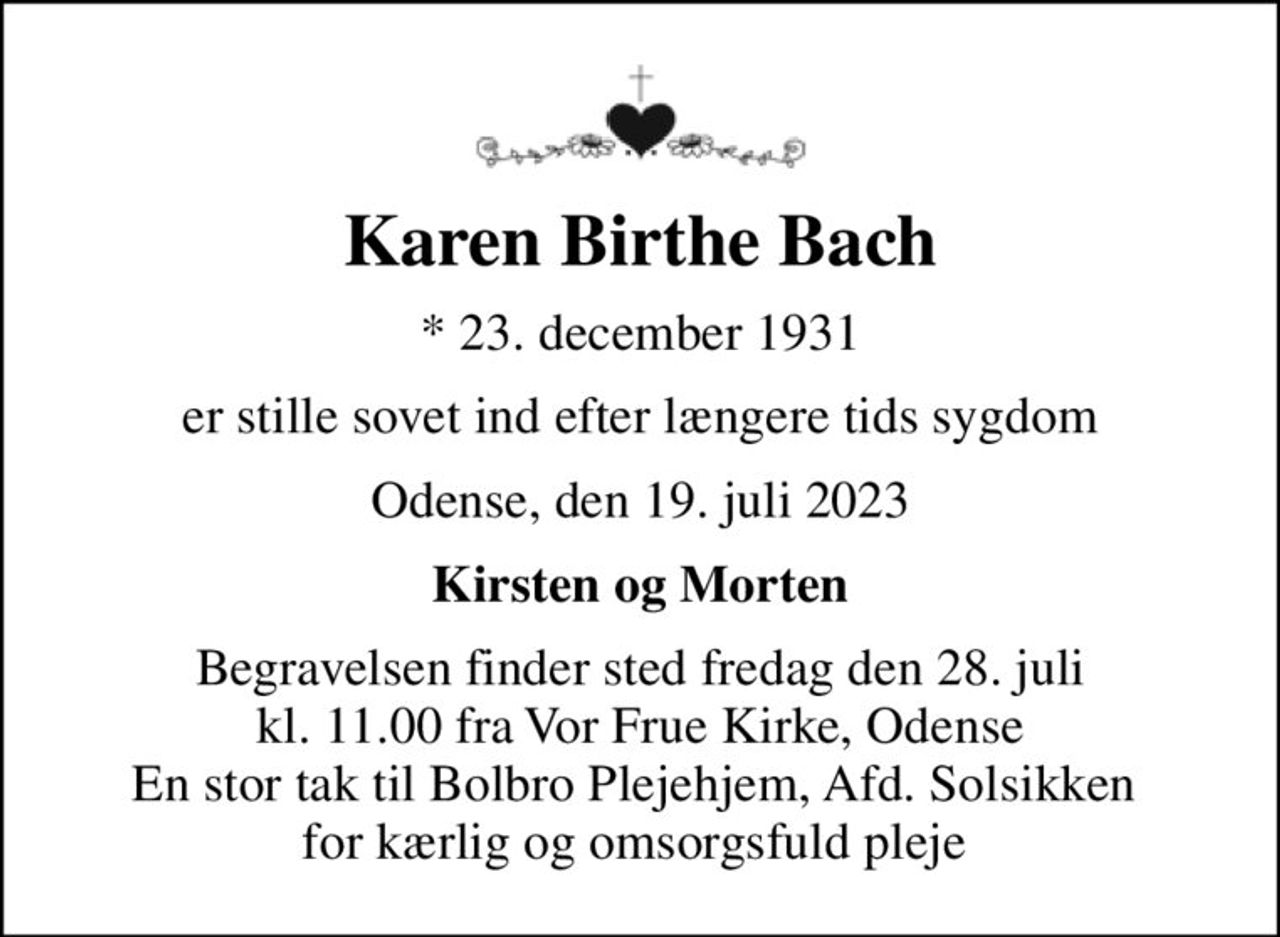 Karen Birthe Bach
* 23. december 1931
er stille sovet ind efter længere tids sygdom
Odense, den 19. juli 2023
Kirsten og Morten
Begravelsen finder sted fredag den 28. juli kl. 11.00 fra Vor Frue Kirke, Odense En stor tak til Bolbro Plejehjem, Afd. Solsikken  for kærlig og omsorgsfuld pleje