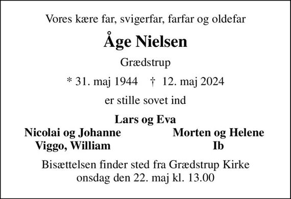 Vores kære far, svigerfar, farfar og oldefar
Åge Nielsen
Grædstrup
* 31. maj 1944    &#x271d; 12. maj 2024
er stille sovet ind
Lars og Eva
Nicolai og Johanne
Morten og Helene
Viggo, William
Ib
Bisættelsen finder sted fra Grædstrup Kirke  onsdag den 22. maj kl. 13.00