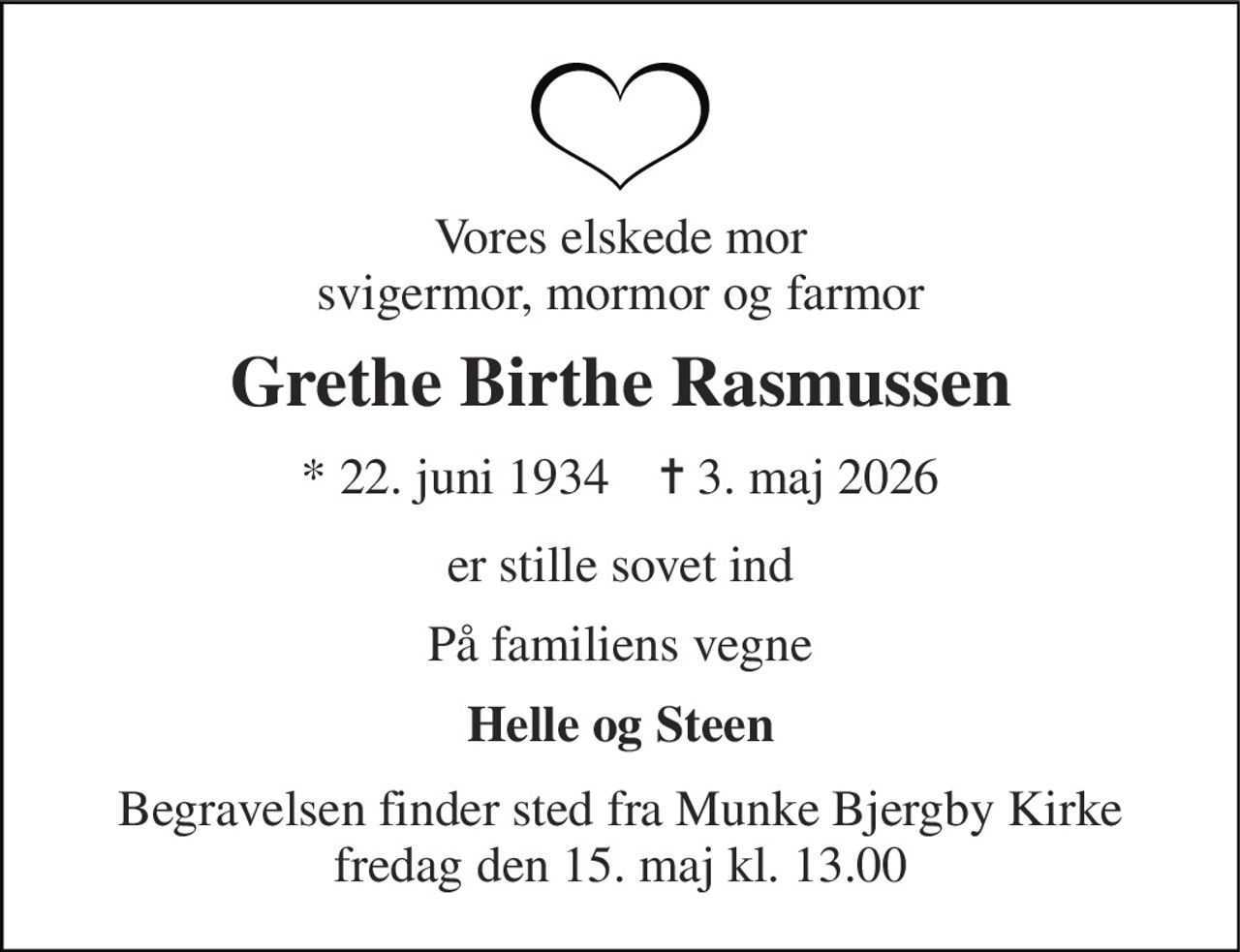 Vores elskede mor svigermor, mormor og farmor 
Grethe Birthe Rasmussen 
* 22. juni 1934    ✝ 3. maj 2026 
er stille sovet ind 
På familiens vegne 
Helle og Steen 
Begravelsen finder sted fra Munke Bjergby Kirke fredag den 15. maj kl. 13.00