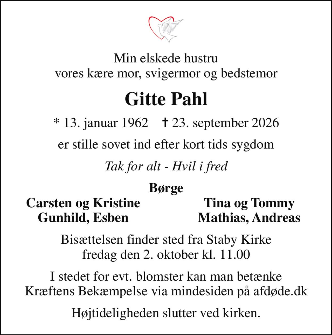 Min elskede hustru vores kære mor, svigermor og bedstemor
Gitte Pahl
* 13. januar 1962    ✝ 23. september 2026
er stille sovet ind efter kort tids sygdom
Tak for alt - Hvil i fred
Børge
Carsten og Kristine
Tina og Tommy
Gunhild, Esben
Mathias, Andreas
Bisættelsen finder sted fra Staby Kirke  fredag den 2. oktober kl. 11.00 
I stedet for evt. blomster kan man betænke
					Kræftens Bekæmpelse via mindesiden på afdøde.dk
Højtideligheden slutter ved kirken.