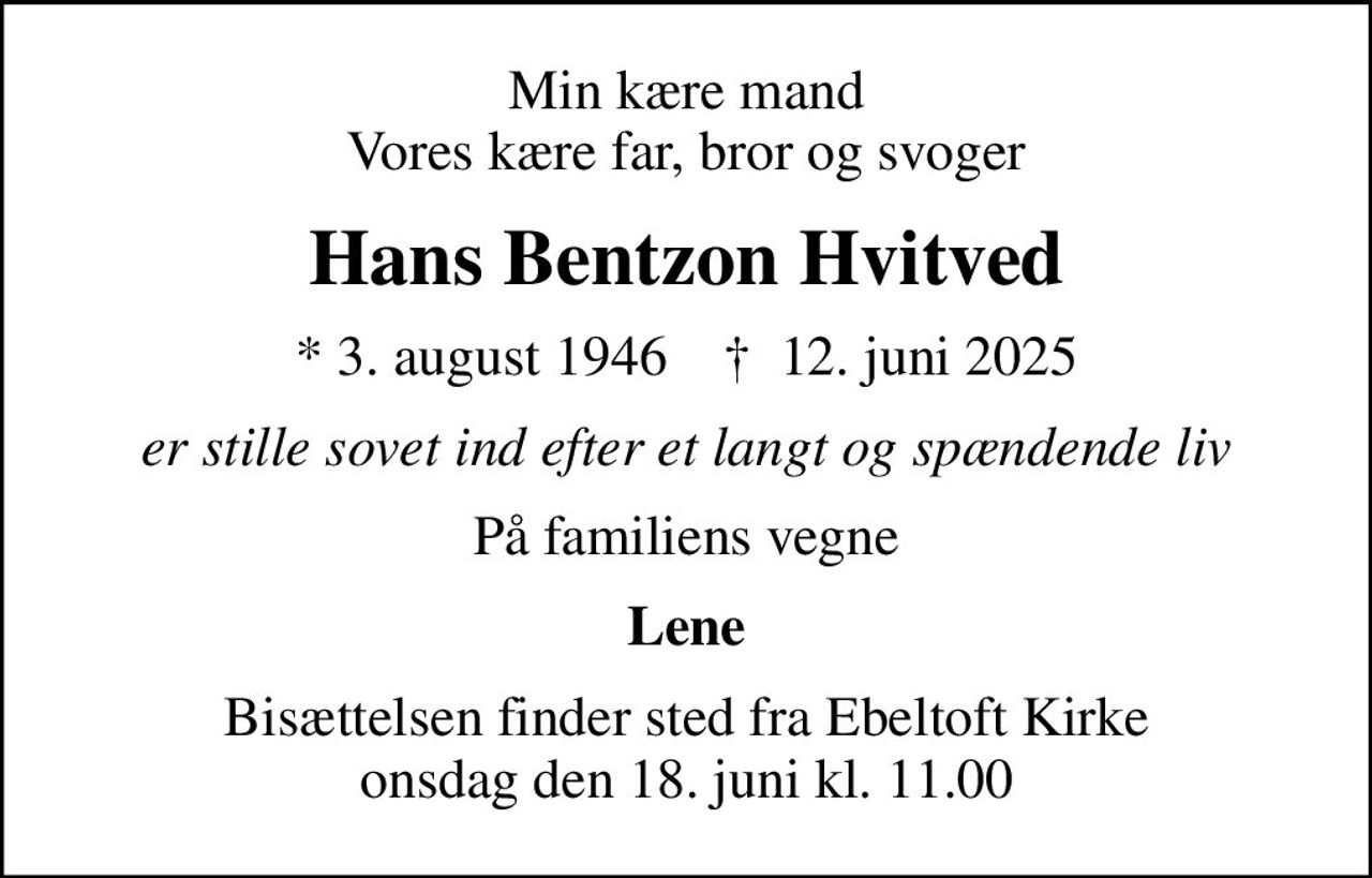 Min kære mand Vores kære far, bror og svoger
Hans Bentzon Hvitved
* 3. august 1946    ✝ 12. juni 2025
er stille sovet ind efter et langt og spændende liv
På familiens vegne
Lene
Bisættelsen finder sted fra Ebeltoft Kirke  onsdag den 18. juni kl. 11.00