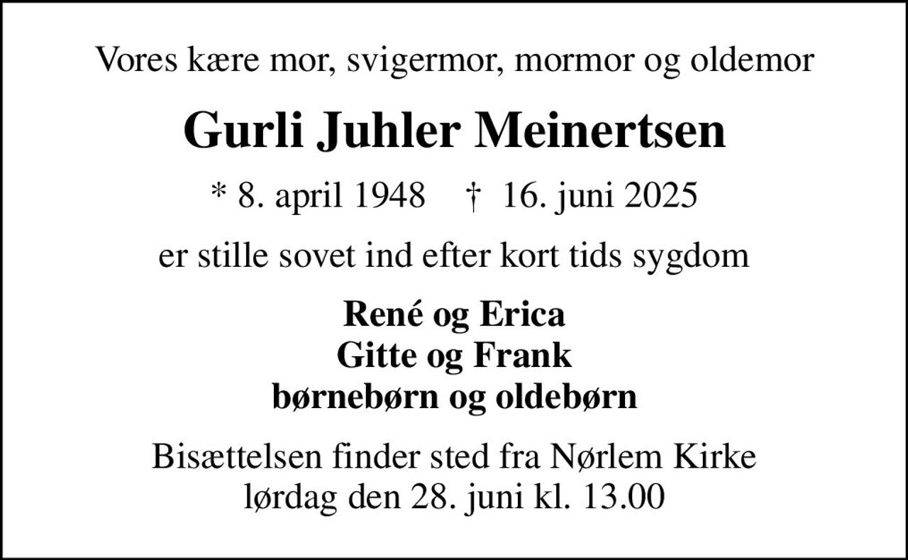 Vores kære mor, svigermor, mormor og oldemor
Gurli Juhler Meinertsen
* 8. april 1948    ✝ 16. juni 2025
er stille sovet ind efter kort tids sygdom
René og Erica Gitte og Frank børnebørn og oldebørn
Bisættelsen finder sted fra Nørlem Kirke  lørdag den 28. juni kl. 13.00