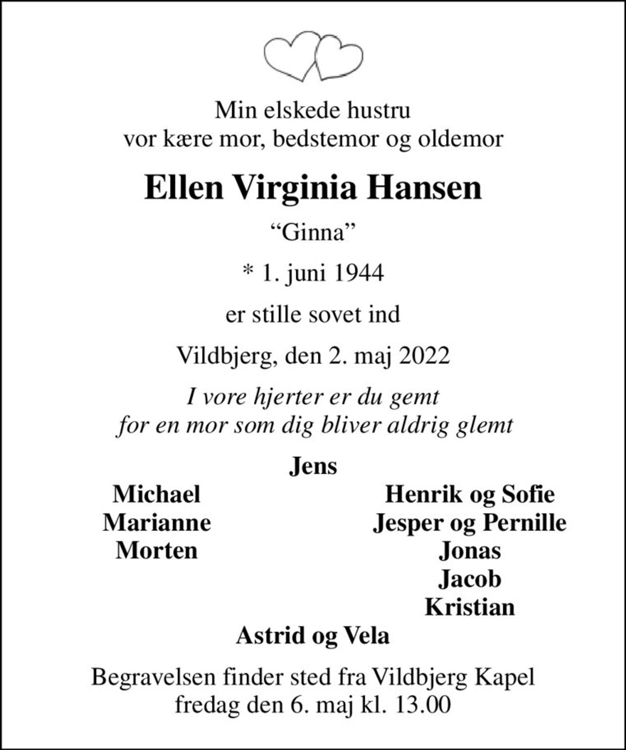 Min elskede hustru vor kære mor, bedstemor og oldemor
Ellen Virginia Hansen
Ginna
* 1. juni 1944
er stille sovet ind
Vildbjerg, den 2. maj 2022
I vore hjerter er du gemt  for en mor som dig bliver aldrig glemt
Jens
Michael
Henrik og Sofie
Marianne
Jesper og Pernille
Morten
Jonas
Jacob
Kristian
Begravelsen finder sted fra Vildbjerg Kapel fredag den 6. maj kl. 13.00