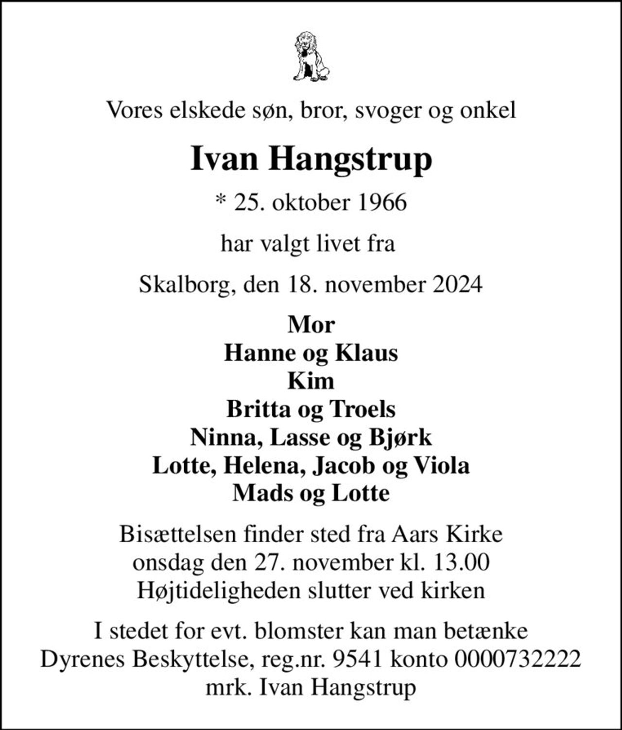 Vores elskede søn, bror, svoger og onkel
Ivan Hangstrup
* 25. oktober 1966
har valgt livet fra 
Skalborg, den 18. november 2024
Mor Hanne og Klaus Kim Britta og Troels Ninna, Lasse og Bjørk Lotte, Helena, Jacob og Viola Mads og Lotte
Bisættelsen finder sted fra Aars Kirke  onsdag den 27. november kl. 13.00  Højtideligheden slutter ved kirken
I stedet for evt. blomster kan man betænke
					Dyrenes Beskyttelse reg.nr.9541konto0000732222mrk. Ivan
					Hangstrup