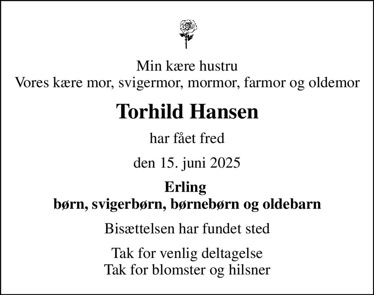 Min kære hustru Vores kære mor, svigermor, mormor, farmor og oldemor
Torhild Hansen
har fået fred
den 15. juni 2025
Erling  børn, svigerbørn, børnebørn og oldebarn
Bisættelsen har fundet sted
Tak for venlig deltagelse Tak for blomster og hilsner