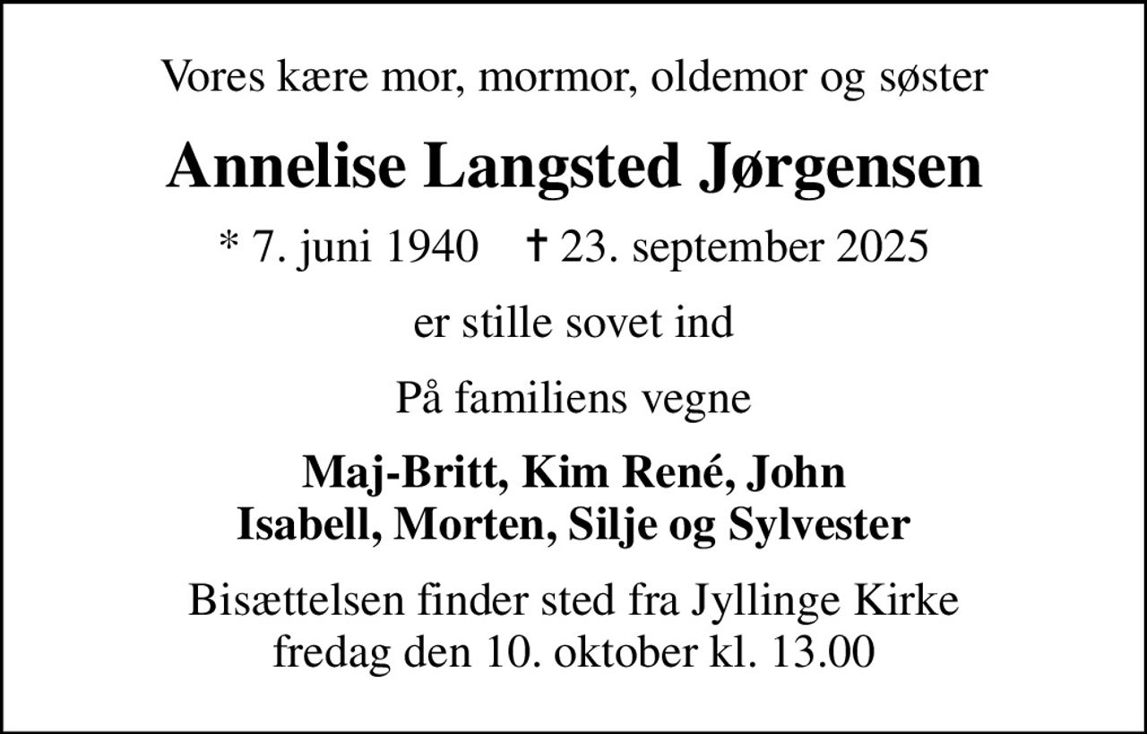 Vores kære mor, mormor, oldemor og søster
Annelise Langsted Jørgensen
* 7. juni 1940    ✝ 23. september 2025
er stille sovet ind
På familiens vegne
Maj-Britt, Kim René, John Isabell, Morten, Silje og Sylvester
Bisættelsen finder sted fra Jyllinge Kirke  fredag den 10. oktober kl. 13.00