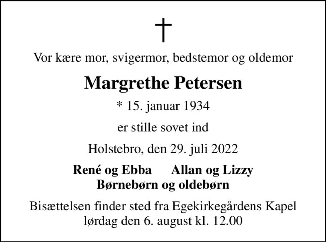 Vor kære mor, svigermor, bedstemor og oldemor
Margrethe Petersen
* 15. januar 1934
er stille sovet ind
Holstebro, den 29. juli 2022
René og Ebba      Allan og Lizzy Børnebørn og oldebørn
Bisættelsen finder sted fra Egekirkegårdens Kapel  lørdag den 6. august kl. 12.00