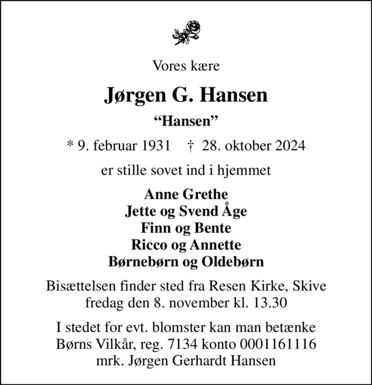 Vores kære
Jørgen G. Hansen
Hansen
* 9. februar 1931    ✝ 28. oktober 2024
er stille sovet ind i hjemmet
Anne Grethe Jette og Svend Åge Finn og Bente Ricco og Annette Børnebørn og Oldebørn
Bisættelsen finder sted fra Resen Kirke, Skive  fredag den 8. november kl. 13.30 
I stedet for evt. blomster kan man betænke
					Børns Vilkår reg.7134konto0001161116mrk. Jørgen Gerhardt
					Hansen