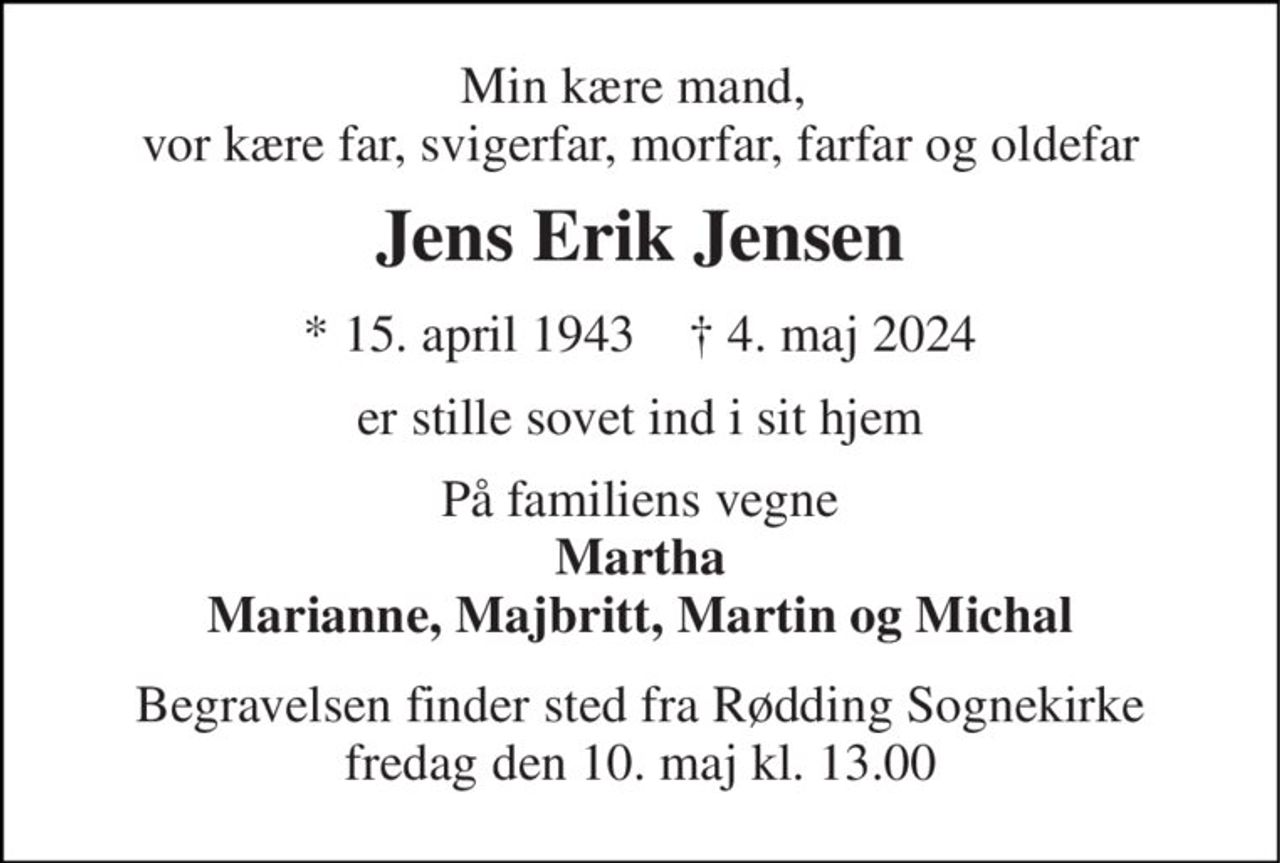 Min kære mand,  vor kære far, svigerfar, morfar, farfar og oldefar 
Jens Erik Jensen 
* 15. april 1943    † 4. maj 2024 
er stille sovet ind i sit hjem 
På familiens vegne Martha Marianne, Majbritt, Martin og Michal 
Begravelsen finder sted fra Rødding Sognekirke fredag den 10. maj kl. 13.00