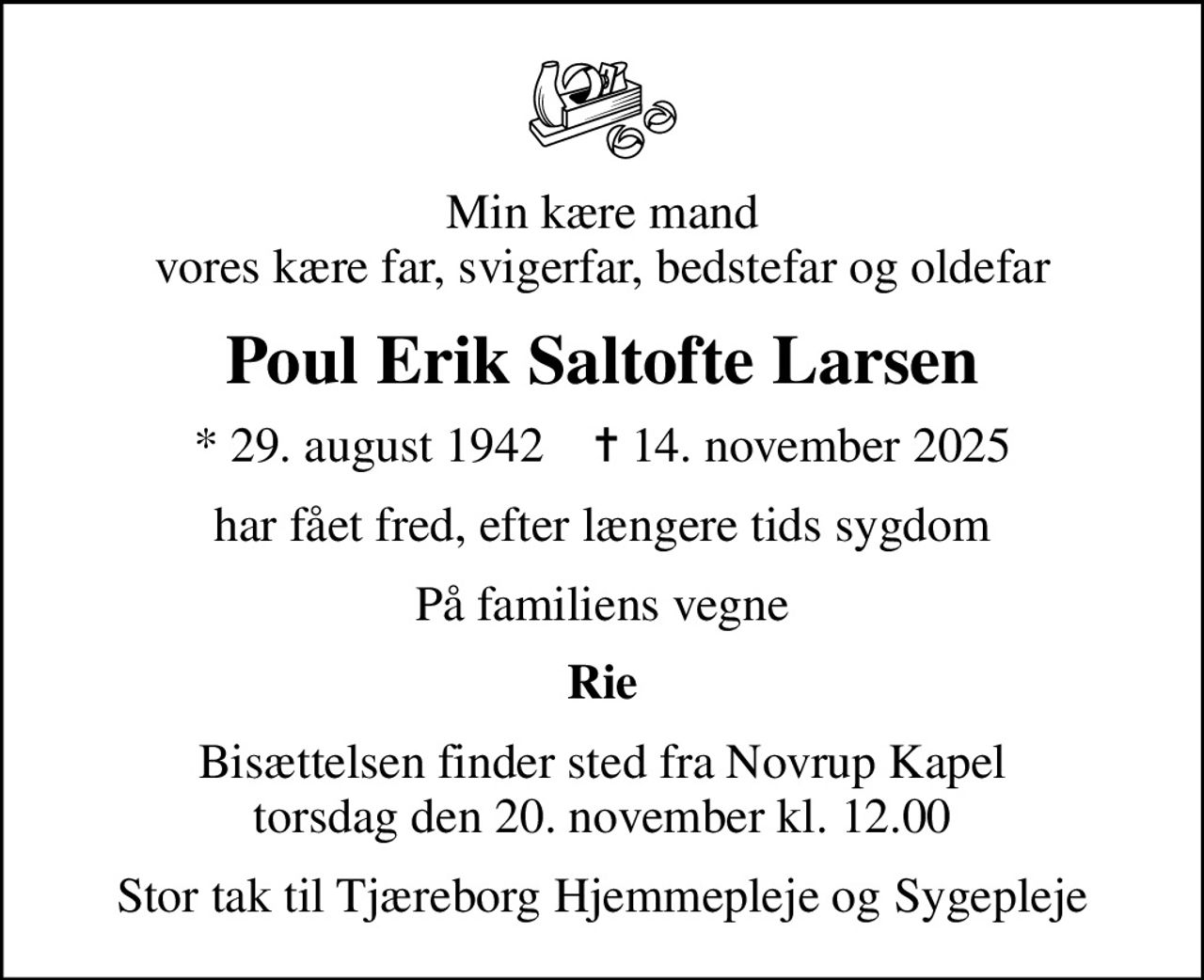 Min kære mand vores kære far, svigerfar, bedstefar og oldefar
Poul Erik Saltofte Larsen
* 29. august 1942    ✝ 14. november 2025
har fået fred, efter længere tids sygdom
På familiens vegne
Rie
Bisættelsen finder sted fra Novrup Kapel  torsdag den 20. november kl. 12.00 
Stor tak til Tjæreborg Hjemmepleje og Sygepleje