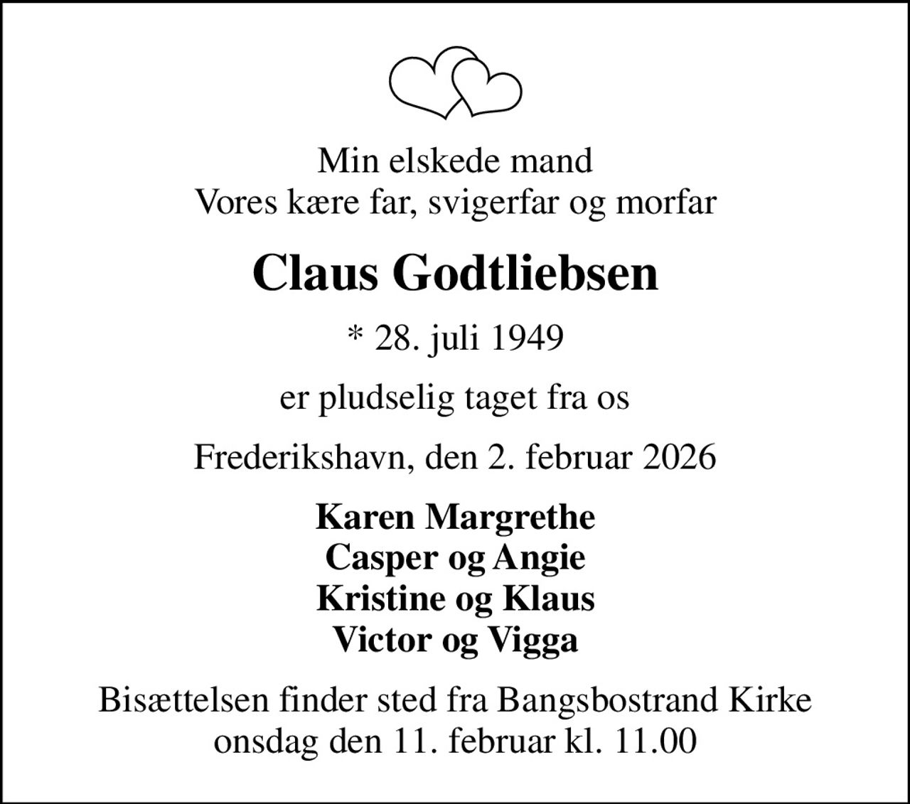Min elskede mand Vores kære far, svigerfar og morfar
Claus Godtliebsen
* 28. juli 1949
er pludselig taget fra os
Frederikshavn, den 2. februar 2026
Karen Margrethe Casper og Angie Kristine og Klaus Victor og Vigga
Bisættelsen finder sted fra Bangsbostrand Kirke  onsdag den 11. februar kl. 11.00
