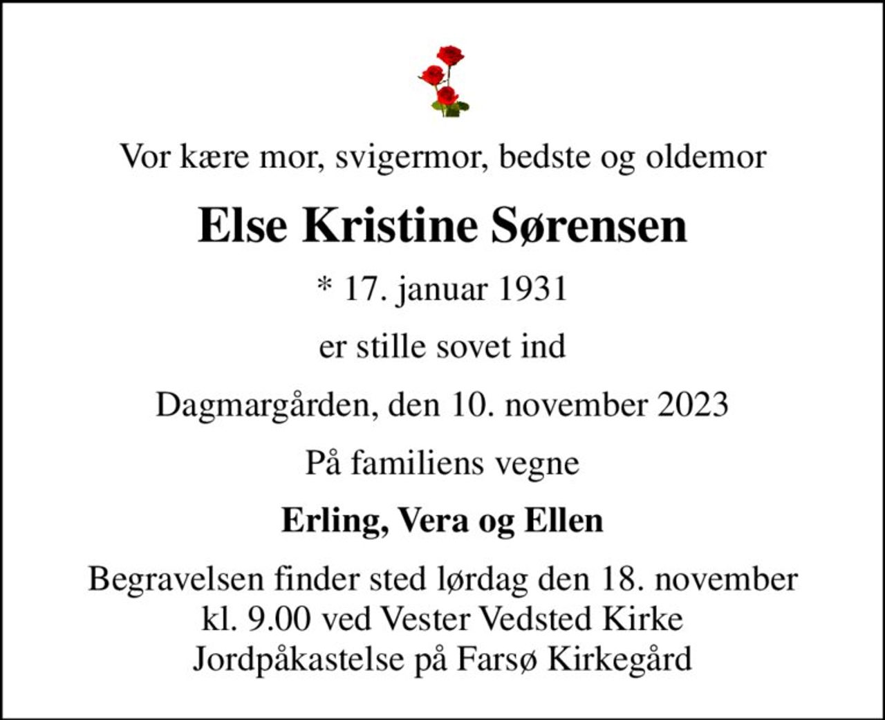 Vor kære mor, svigermor, bedste og oldemor
Else Kristine Sørensen
* 17. januar 1931
er stille sovet ind
Dagmargården, den 10. november 2023
På familiens vegne
Erling, Vera og Ellen
Begravelsen finder sted lørdag den 18. november kl. 9.00 ved Vester Vedsted Kirke Jordpåkastelse på Farsø Kirkegård