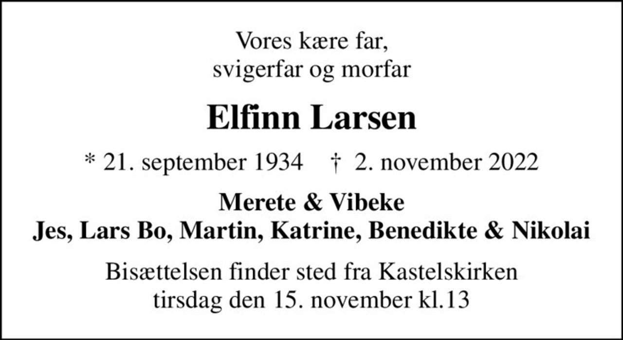 Vores kære far, svigerfar og morfar
Elfinn Larsen
* 21. september 1934    ✝ 2. november 2022
Merete & Vibeke Jes, Lars Bo, Martin, Katrine, Benedikte & Nikolai
Bisættelsen finder sted fra Kastelskirken tirsdag den 15. november kl.13